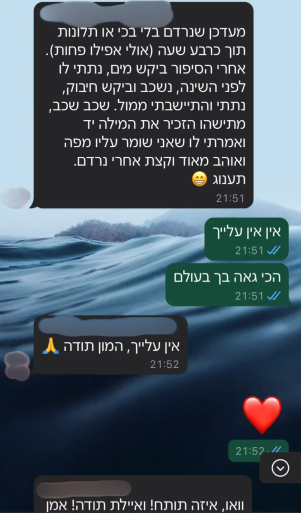 מעדכן שנרדם בלי בכי או תלונות תוך כרבע שעה (אולי אפילו פחות). אחרי הסיפור ביקש מים, נתתי לו לפני השינה, נשכב וביקש חיבוק, נתתי והתיישבתי ממול. שכב שכב, מתישהו הזכיר את המילה יד ואמרתי לו שאני שומר עליו מפה ואוהב מאוד וקצת אחרי נרדם. תענוג..... וואו איזה תותח ואיילת תודה!