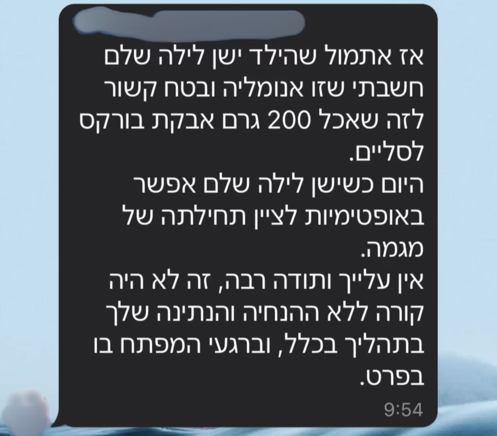 אז אתמול שהילד ישן לילה שלם חשבתי שזו אנומליה ובטח קשור לזה שאכל 200 גרם אבקת בוראקס לסליים. היום כשישן לילה שלם אפשר באופטימיות לציין תחילתה של מגמה. אין עלייך ותודה רבה, זה לא היה קורה ללא ההנחיה והנתינה שלך בתהליך בכלל, וברגעי המפתח בו בפרט.